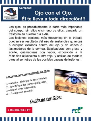Campaña:

                    Ojo con el Ojo.
         Él te lleva a toda dirección!!!
Los ojos, es probablemente la parte más importante
del cuerpo, sin ellos o sin uno de ellos, causaría un
trastorno en nuestro día a día.
Las lesiones oculares más frecuentes en el trabajo
pueden ser resultado del uso de sustancias químicas
o cuerpos extraños dentro del ojo y de cortes o
lastimaduras de la córnea. Salpicaduras con grasa y
aceite, quemaduras con vapor, exposición a la
radiación ultravioleta e infrarroja, y astillas de madera
o metal son otras de las posibles causas de lesiones.
 