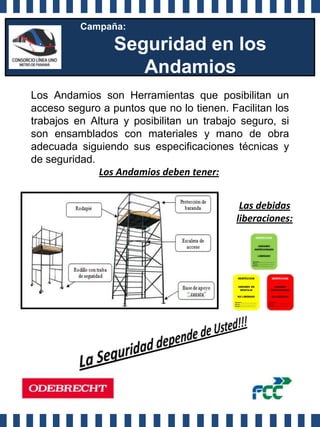 Campaña:

                 Seguridad en los
                    Andamios
Los Andamios son Herramientas que posibilitan un
acceso seguro a puntos que no lo tienen. Facilitan los
trabajos en Altura y posibilitan un trabajo seguro, si
son ensamblados con materiales y mano de obra
adecuada siguiendo sus especificaciones técnicas y
de seguridad.
              Los Andamios deben tener:


                                           Las debidas
                                          liberaciones:
 