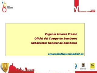 Eugenio Amores Fresno Oficial del Cuerpo de Bomberos Subdirector General de Bomberos [email_address] 