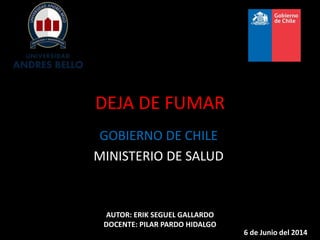 DEJA DE FUMAR
GOBIERNO DE CHILE
MINISTERIO DE SALUD
AUTOR: ERIK SEGUEL GALLARDO
DOCENTE: PILAR PARDO HIDALGO
6 de Junio del 2014
 