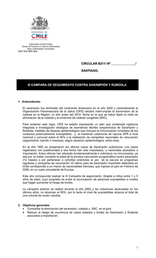 Subsecretaría de Salud Pública
   División de Prevención y Control de Enfermedades
          Depto. Enfermedades Transmisibles
CMV/ PEA/ MRS/ MHZ




                                                      CIRCULAR B211/ Nº                     /

                                                      SANTIAGO,



          III CAMPAÑA DE SEGUIMIENTO CONTRA SARAMPIÓN Y RUBEOLA




1. Antecedentes

    El sarampión fue eliminado del continente Americano en el año 2002 y recientemente la
    Organización Panamericana de la Salud (OPS) declaró interrumpida la transmisión de la
    rubéola en la Región, un año antes del 2010, fecha en la que se había fijado la meta de
    eliminación de la rubéola y el síndrome de rubéola congénita (SRC).

    Para sostener este logro, OPS ha estado impulsando un plan que contempla vigilancia
    integrada e investigación etiológica de exantemas febriles sospechosos de Sarampión y
    Rubéola; medidas de bloqueo epidemiológico que incluyen la inmunización inmediata de los
    contactos potencialmente susceptibles; y el mantener coberturas de vacuna SPR a nivel
    nacional y comunal sobre el 95% y la realización de campañas nacionales de vacunación
    (seguimiento, barrido o masivas), según situación epidemiológica, entre otras.

    En el año 1993 se presentaron los últimos casos de Sarampión autóctonos. Los casos
    registrados con posterioridad a esa fecha han sido importados, o nacionales asociados a
    importación. Estos últimos han afectado fundamentalmente a individuos no inmunizados, ya
    sea por no haber cumplido la edad de la primera vacunación programática contra sarampión
    (12 meses) o por pertenecer a cohortes anteriores al uso de la vacuna en programas
    regulares y campañas de vacunación. El último caso de Sarampión importado detectado en
    Chile correspondió a un menor de nacionalidad francesa, que ingresó al país en Febrero de
    2009, en un vuelo procedente de Europa.

    Este año corresponde realizar la III Campaña de seguimiento, dirigida a niños entre 1 y 5
    años de edad, cuyo propósito es evitar la acumulación de personas susceptibles a niveles
    que hagan aumentar el riesgo de brotes.

    La campaña anterior se realizó durante el año 2005 y las coberturas alcanzadas en los
    últimos años, no alcanzan el 95%, por lo tanto el nivel de susceptibles alcanza el total de
    una cohorte de recién nacidos.


2. Objetivos generales
   • Consolidar la eliminación del sarampión, rubéola y SRC en el país
   • Reducir el riesgo de ocurrencia de casos aislados y brotes de Sarampión y Rubéola
      asociados a importación.




                                                                                                1
 