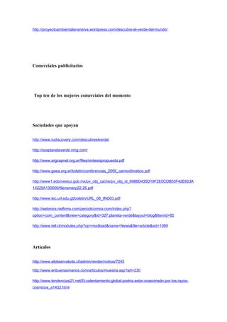 http://proyectoambientalensneiva.wordpress.com/descubre-el-verde-del-mundo/




Comerciales publicitarios




Top ten de los mejores comerciales del momento




Sociedades que apoyan


http://www.tudiscovery.com/descubreelverde/

http://sosplanetaverde.ning.com/

http://www.argcapnet.org.ar/files/sintesispropuesta.pdf

http://www.gaea.org.ar/boletin/conferencias_2009_camioclimatico.pdf

http://www1.edomexico.gob.mx/pv_obj_cache/pv_obj_id_6986D435D19F2E0CDB55F42E603A
14225A130500/filename/p22-26.pdf

http://www.tec.url.edu.gt/boletin/URL_08_ING03.pdf

http://webmira.netfirms.com/periodicomira.com/index.php?
option=com_content&view=category&id=327:planeta-verde&layout=blog&Itemid=82

http://www.tell.cl/modules.php?op=modload&name=News&file=article&sid=1089




Artículos


http://www.elobservatodo.cl/admin/render/noticia/7245

http://www.enbuenasmanos.com/articulos/muestra.asp?art=230

http://www.tendencias21.net/El-calentamiento-global-podria-estar-ocasionado-por-los-rayos-
cosmicos_a1432.html
 