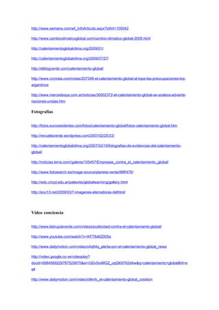 http://www.semana.com/wf_InfoArticulo.aspx?idArt=105042

http://www.cambioclimaticoglobal.com/cambio-climatico-global-2009.html

http://calentamientoglobalclima.org/2009/01/

http://calentamientoglobalclima.org/2009/07/27/

http://elblogverde.com/calentamiento-global/

http://www.cronista.com/notas/207348-el-calentamiento-global-al-tope-las-preocupaciones-los-
argentinos

http://www.mercedesya.com.ar/noticias/30002372-el-calentamiento-global-se-acelera-advierte-
naciones-unidas.htm

Fotografías


http://fotos.euroresidentes.com/fotos/calentamiento-global/fotos-calentamiento-global.htm

http://revueltaverde.wordpress.com/2007/02/25/33/

http://calentamientoglobalclima.org/2007/02/19/fotografias-de-evidencias-del-calentamiento-
global/

http://noticias.terra.com//galeria/105457/Empresas_contra_el_calentamiento_global/

http://www.fotosearch.es/image-source/planeta-verde/IMR476/

http://wdc.cricyt.edu.ar/paleo/es/globalwarming/gallery.html

http://eco13.net/2009/03/7-imagenes-aterradoras-delhtml/




Video conciencia


http://www.labrujulaverde.com/videos/publicidad-contra-el-calentamiento-global/

http://www.youtube.com/watch?v=KFT8d6Z00Ss

http://www.dailymotion.com/video/x4q64q_alerta-por-el-calentamiento-global_news

http://video.google.co.ve/videoplay?
docid=6984569229787529970&ei=I3DvSoiMGZ_oqQK9762dAw&q=calentamiento+global&hl=e
s#

http://www.dailymotion.com/video/x9krrb_el-calentamiento-global_creation
 