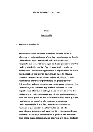 Garcia, Duberlis C.I 18.722.997




                                  Fase I

                               Investigación



1. Tema de la investigación.



   Tras analizar los severos cambios que ha dado el
   planeta en estos últimos años, han surgido un sin fin de
   demostraciones de solidaridad y conciencia con
   respecto a este problema que se hace presente dentro
   de la sociedad mundial. Con el propósito de dar a
   conocer el verdadero significado e importancia de esta
   problemática, surgieron campañas que de alguna
   manera demostraron el verdadero significado de la
   naturaleza al mostrar por medio de publicaciones
   fotografías, videos, entre otros, reglas o normas por las
   cuales regirse para de alguna manera reducir todo
   aquello que afecta y destruye cada vez más al medio
   ambiente. El calentamiento global surgió hace más de
   diez mil años, pero no fue hasta hace muy poco que los
   habitantes de nuestro planeta comenzaron a
   preocuparse debido a las constantes amenazas
   naturales que azotan a la tierra. Es por ello la
   importancia de nuestra investigación, ya que se desea
   destacar el trabajo periodístico y gráfico de aquellos
   que cada día realizan nuevos aportes a la sociedad por
 