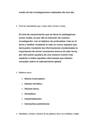 medio de las investigaciones realizadas día tras día.




2. Nivel de conocimiento que se tiene sobre el tema a tratar.



   El nivel de conocimiento que se tiene lo catalogamos
   como medio, es por ello la intención de nuestra
   investigación, con el objetivo de profundizar más en el
   tema y facilitar mediante la web un nuevo espacio que
   demuestre mediante las informaciones recolectadas la
   importancia de tomar conciencia acerca de este tema,
   por otra parte ayudara de una manera mucho más
   explícita a todos aquellos cibernautas que deseen
   consultar sobre el calentamiento global.




3. Palabras claves


      •   Efecto invernadero

      •   Estado climático

      •   Planeta tierra

      •   Atmósfera

      •   Industrialización

      •   Campañas publicitarias




4. Sinónimos y formas variantes de las palabras claves en castellano e inglés.
 