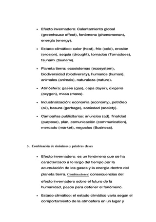 •   Efecto invernadero: Calentamiento global
          (greenhouse effect), fenómeno (phenomenon),
          energía (energy).

      •   Estado climático: calor (heat), frío (cold), erosión
          (erosion), sequia (drought), tornados (Tornadoes),
          tsunami (tsunami).

      •   Planeta tierra: ecosistemas (ecosystem),
          biodiversidad (biodiversity), humanos (human),
          animales (animals), naturaleza (nature).

      •   Atmósfera: gases (gas), capa (layer), oxigeno
          (oxygen), masa (mass).

      •   Industrialización: economía (economy), petróleo
          (oil), basura (garbage), sociedad (society).

      •   Campañas publicitarias: anuncios (ad), finalidad
          (purpose), plan, comunicación (communication),
          mercado (market), negocios (Business).




5. Combinación de sinónimos y palabras claves


      •   Efecto invernadero: es un fenómeno que se ha
          caracterizado a lo largo del tiempo por la
          acumulación de los gases y la energía dentro del

          planeta tierra. Combinaciones: consecuencias del

          efecto invernadero sobre el futuro de la
          humanidad, pasos para detener el fenómeno.

      •   Estado climático: el estado climático varía según el
          comportamiento de la atmosfera en un lugar y
 