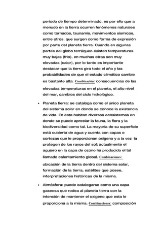 periodo de tiempo determinado, es por ello que a
    menudo en la tierra ocurren fenómenos naturales
    como tornados, tsunamis, movimientos sísmicos,
    entre otros, que surgen como forma de expresión
    por parte del planeta tierra. Cuando en algunas
    partes del globo terráqueo existen temperaturas
    muy bajas (frio), en muchas otras son muy
    elevadas (calor), por lo tanto es importante
    destacar que la tierra gira todo el año y las
    probabilidades de que el estado climático cambie

    es bastante alta. Combinación: consecuencias de las

    elevadas temperaturas en el planeta, el alto nivel
    del mar, cambios del ciclo hidrológico.

•   Planeta tierra: se cataloga como el único planeta
    del sistema solar en donde se conoce la existencia
    de vida. En esta habitan diversos ecosistemas en
    donde se puede apreciar la fauna, la flora y la
    biodiversidad como tal. La mayoría de su superficie
    está cubierta de agua y cuenta con capas o
    cortezas que le proporcionan oxigeno y a la vez la
    protegen de los rayos del sol; actualmente el
    agujero en la capa de ozono ha producido el tal

    llamado calentamiento global. Combinaciones:

    ubicación de la tierra dentro del sistema solar,
    formación de la tierra, satélites que posee,
    interpretaciones históricas de la misma.

•   Atmósfera: puede catalogarse como una capa
    gaseosa que rodea al planeta tierra con la
    intención de mantener el oxigeno que esta le

    proporciona a la misma. Combinaciones: composición
 