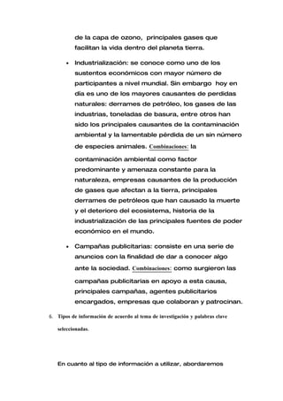de la capa de ozono, principales gases que
           facilitan la vida dentro del planeta tierra.

       •   Industrialización: se conoce como uno de los
           sustentos económicos con mayor número de
           participantes a nivel mundial. Sin embargo hoy en
           día es uno de los mayores causantes de perdidas
           naturales: derrames de petróleo, los gases de las
           industrias, toneladas de basura, entre otros han
           sido los principales causantes de la contaminación
           ambiental y la lamentable pérdida de un sin número

           de especies animales. Combinaciones: la

           contaminación ambiental como factor
           predominante y amenaza constante para la
           naturaleza, empresas causantes de la producción
           de gases que afectan a la tierra, principales
           derrames de petróleos que han causado la muerte
           y el deterioro del ecosistema, historia de la
           industrialización de las principales fuentes de poder
           económico en el mundo.

       •   Campañas publicitarias: consiste en una serie de
           anuncios con la finalidad de dar a conocer algo

           ante la sociedad. Combinaciones: como surgieron las

           campañas publicitarias en apoyo a esta causa,
           principales campañas, agentes publicitarios
           encargados, empresas que colaboran y patrocinan.

6. Tipos de información de acuerdo al tema de investigación y palabras clave

   seleccionadas.




   En cuanto al tipo de información a utilizar, abordaremos
 