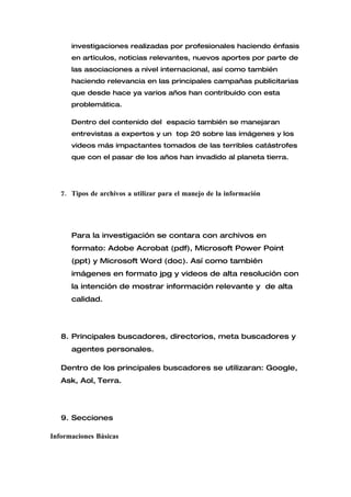 investigaciones realizadas por profesionales haciendo énfasis
      en artículos, noticias relevantes, nuevos aportes por parte de
      las asociaciones a nivel internacional, así como también
      haciendo relevancia en las principales campañas publicitarias
      que desde hace ya varios años han contribuido con esta
      problemática.

      Dentro del contenido del espacio también se manejaran
      entrevistas a expertos y un top 20 sobre las imágenes y los
      videos más impactantes tomados de las terribles catástrofes
      que con el pasar de los años han invadido al planeta tierra.




   7. Tipos de archivos a utilizar para el manejo de la información




      Para la investigación se contara con archivos en
      formato: Adobe Acrobat (pdf), Microsoft Power Point
      (ppt) y Microsoft Word (doc). Así como también
      imágenes en formato jpg y videos de alta resolución con
      la intención de mostrar información relevante y de alta
      calidad.




   8. Principales buscadores, directorios, meta buscadores y
      agentes personales.

   Dentro de los principales buscadores se utilizaran: Google,
   Ask, Aol, Terra.




   9. Secciones

Informaciones Básicas
 