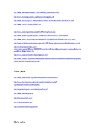 http://www.portalplanetasedna.com.ar/efecto_invernadero1.htm

http://www.alianzageografica.org/leccioncalentglobal.pdf

http://www.editum.org/El-Calentamiento-Global-Causas-Y-Consecuencias-p-58.html

http://www.cambioclimaticoglobal.com



http://www.nrdc.org/laondaverde/globalWarming/fcons.asp

http://www.americaspower.org/es/Los-Hechos/Glosario-de-t%C3%A9rminos

http://www.leyes.com.py/documentaciones/diccionarios/ecoambiental/index.php?ver=c

http://www.fundacionsustentable.org/article1397-Causa-calentamiento-global-desastres.html

http://ecoloquia.com/index.php?
option=com_search&Itemid=99999999&searchword=fauna&searchphrase=exact&ordering=ne
west&limit=25&limitstart=25

http://www.prodiversitas.bioetica.org/des37.htm

http://www.biodisol.com/medio-ambiente/el-deshielo-efecto-invernadero-calentamiento-global-
cambio-climatico-clima-crisis-global/




Planet Green


http://www.greenpeace.org/chile/campaigns/cambio-climatico

http://www.planetaverde.org/mudancasclimaticas/index.php?
ling=esp&principal=4&cont=projetos

http://blogs.tudiscovery.com/descubre-el-verde/

http://www.planetaverde.tv/

http://planetaverdetv.com/

http://ctaplanetaverde.org/

http://santoplaneta.blogspot.com/




Diario noticia
 