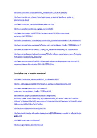 http://www.consumer.es/web/es/medio_ambiente/2007/04/04/161517.php

http://www.mundo-geo.es/green-living/greenpeace-se-sube-a-las-alturas-contra-el-
calentamiento-global

http://www.publispain.com/revista/el-deshielo-polar.htm

http://www.cordilleracantabrica.org/spip.php?article327

http://www.diariovasco.com/20071001/al-dia-sociedad/2012-sintomas-futura-
glaciacion-20071001.html

http://www.prensa-latina.cu/index.php?option=com_content&task=view&id=134019&Itemid=1

http://www.prensa-latina.cu/index.php?option=com_content&task=view&id=133868&Itemid=1

http://www.eluniversal.com/2009/11/02/ten_ava_nieves-del-monte-kil_02A2988691.shtml

http://www.cincodias.com/articulo/empresas/AIE-cifra-billones-euros-factura-nuevo-Protocolo-
Kioto/20091102cdscdiemp_6/cdsemp/

http://www.europapress.es/madrid/noticia-organizaciones-ecologistas-representan-madrid-
consecuencias-cambio-climatico-20091024155846.html




Asociaciones de protección ambiental


http://www.cesal.org/v_portal/apartados/pl_portada.asp?te=57

http://n-e-p.blogspot.com/2009/10/lanzaron-un-alerta-por-el-calentamiento.html

http://www.ae-bioconstruccion.org/index.php?
option=com_content&task=view&id=111&Itemid=62

http://translate.google.co.ve/translate?hl=es&langpair=en|
es&u=http://www.stopglobalwarming.org/&prev=/translate_s%3Fhl%3Des%26q%3Dsitios
%2Bweb%2Bsobre%2Bel%2Bcalentamiento%2Bglobal%26tq%3Dwebsites%2Bon%2Bglobal
%2Bwarming%26sl%3Des%26tl%3Den

http://asociacionplanetaverde.blogspot.com/

http://asociacion-juridica-advocatus.blogspot.com/2009/03/apagon-mundial-vs-calentamiento-
global.html

http://www.greenpeace.org/espana/

http://www.greenpeace.org/international/
 