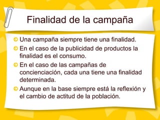 Finalidad de la campañaUna campaña siempre tiene una finalidad.En el caso de la publicidad de productos la finalidad es el consumo.En el caso de las campañas de concienciación, cada una tiene una finalidad determinada.Aunque en la base siempre está la reflexión y el cambio de actitud de la población.