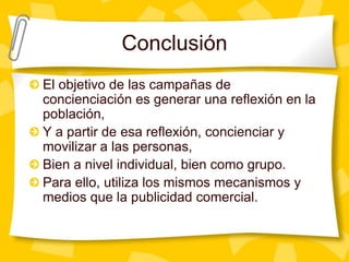ConclusiónEl objetivo de las campañas de concienciación es generar una reflexión en la población, Y a partir de esa reflexión, concienciar y movilizar a las personas, Bien a nivel individual, bien como grupo.Para ello, utiliza los mismos mecanismos y medios que la publicidad comercial.