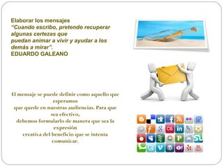 Elaborar los mensajes
“Cuando escribo, pretendo recuperar
algunas certezas que
puedan animar a vivir y ayudar a los
demás a mirar”.
EDUARDO GALEANO
El mensaje se puede definir como aquello que
esperamos
que quede en nuestras audiencias. Para que
sea efectivo,
debemos formularlo de manera que sea la
expresión
creativa del beneficio que se intenta
comunicar.
 