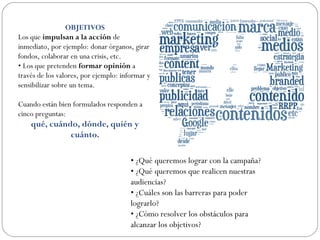OBJETIVOS
Los que impulsan a la acción de
inmediato, por ejemplo: donar órganos, girar
fondos, colaborar en una crisis, etc.
• Los que pretenden formar opinión a
través de los valores, por ejemplo: informar y
sensibilizar sobre un tema.
Cuando están bien formulados responden a
cinco preguntas:
qué, cuándo, dónde, quién y
cuánto.
• ¿Qué queremos lograr con la campaña?
• ¿Qué queremos que realicen nuestras
audiencias?
• ¿Cuáles son las barreras para poder
lograrlo?
• ¿Cómo resolver los obstáculos para
alcanzar los objetivos?
 