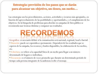 Las estrategias son los procedimientos, acciones, actividades y recursos más apropiados, en
función del aprovechamiento de las posibilidades y oportunidades, y el cumplimiento de los
objetivos. En la búsqueda de problemas para abordar en campañas de bien público se
recomienda usar técnicas distintas y comparar sus resultados.
Geográfica: es necesario definir si la comunicación será nacional, regional, local o barrial.
• Duración: puede ser esporádica o permanente. Dependerá de los resultados que se
esperen de la campaña, los recursos y fondos disponibles, la colaboración de los medios,
etc.
• Cobertura: se refiere a la capacidad física de un medio para llegar a un número
determinado de hogares o individuos.
• Frecuencia: es el número de veces promedio que durante un determinado período de
tiempo cada persona integrante de la audiencia recibe el mensaje.
 