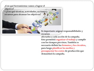 ¿Con qué herramientas vamos a lograr el
objetivo?
• ¿Con qué técnicas, actividades, acciones y
recursos para alcanzar los objetivos?
Es importante asignar responsabilidades y
recursos
afectados a cada acción de la campaña.
Esto permitirá organizar el trabajo y cumplir
con los tiempos previstos. También es
necesario definir los formatos y los circuitos,
para luego planificar los medios y
presupuestar los costos de producción que
demandará la campaña.
 