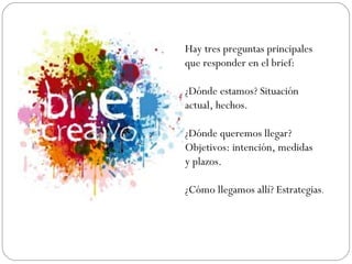 Hay tres preguntas principales
que responder en el brief:
¿Dónde estamos? Situación
actual, hechos.
¿Dónde queremos llegar?
Objetivos: intención, medidas
y plazos.
¿Cómo llegamos allí? Estrategias.
 