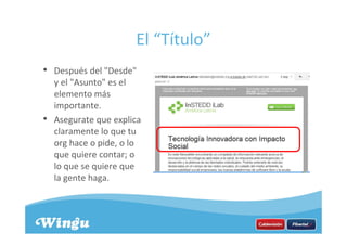 El “Título”
• Después del "Desde"
y el "Asunto" es el
elemento más
importante.
• Asegurate que explica
claramente lo que tu
org hace o pide, o lo
que quiere contar; o
lo que se quiere que
la gente haga.
 