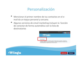 Personalización
• Mencionar el primer nombre de tus contactos en el e-
mail da un toque personal y cercano.
• Algunos servicios de email marketing incluyen la función
de conectar de forma automática con la lista de
destinatarios
 