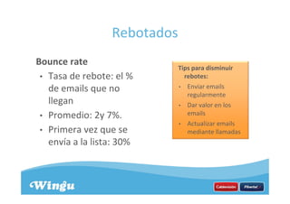 Rebotados
Bounce rate
• Tasa de rebote: el %
de emails que no
llegan
• Promedio: 2y 7%.
• Primera vez que se
envía a la lista: 30%
Tips para disminuir
rebotes:
• Enviar emails
regularmente
• Dar valor en los
emails
• Actualizar emails
mediante llamadas
 