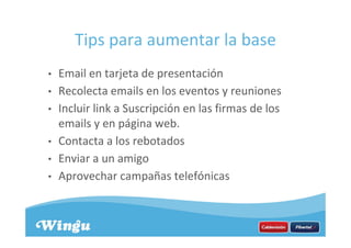 Tips para aumentar la base
• Email en tarjeta de presentación
• Recolecta emails en los eventos y reuniones
• Incluir link a Suscripción en las firmas de los
emails y en página web.
• Contacta a los rebotados
• Enviar a un amigo
• Aprovechar campañas telefónicas
 
