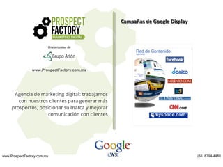 Campañas de Google Display

Una empresa de

www.ProspectFactory.com.mx

Agencia de marketing digital: trabajamos
con nuestros clientes para generar más
prospectos, posicionar su marca y mejorar
comunicación con clientes

www.ProspectFactory.com.mx

(55) 6394-4488

 