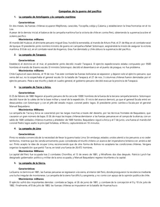 Campañas de la guerra del pacifico
1. La campaña de Antofagasta y la campaña marítima:
Características:
En dos meses, las fuerzas chilenas ocuparon Mejillones, caracoles, Tocopilla, cobija y Calama, y establecieron la línea fronteriza en el rio
Loa.
A pesar de la derrota inicial, el balance de la campaña marítima fue la victoria de chile en contra Perú, obteniendo la supremacía sobre el
océano pacifico
Movimientos militares:
Al mando del Huáscar, el almirante peruano miguel Grau hundió la esmeralda, al mando de Arturo Prat, el 21 de May en el combatenaval
de Iquique. El presidente pinto nombro ministro de guerra en campaña a Rafael Sotomayor, asignándole la misión de asegurar la victoria
marítima. El 8 de oct, en el combate naval de Angamos, Grau fue derrotado y chile obtuvo la supremacía del pacifico.
2. La campaña de Tarapacá.
Características:
Estableció el dominio en el mar, el presidente pinto decidió invadir Tarapacá. El ejercito expedicionario estaba compuesto por 9500
hombres al mando de Erasmo escala. El ministro Sotomayor, decidió el desembarco en el puerto de pisagua, no fue problema.
Movimientos militares:
Chile Capturo el oasis dolores, el 19 de nov. Tras este combate las fuerzas bolivianas se separaron y dejaron solo al ejército peruano, que
venia del sur, no lo sospechaba el general escala. En la batalla de Tarapacá, el 27 de nov, 3 columnas chilenas fueron derrotadas por el
ejército peruano. Pese a ese triunfo y dado el cuadro general, el gobierno peruano decidió evacuar la provincia de Tarapacá.
3. La campaña de Tacna y Arica.
Características:
El 25 de febrero de 1880 llegaron al puerto peruano de llo cerca de 13000 hombres de la fuerza de la tercera campaña terrestre. Sotomayor
decidió hacer de la caleta de Ite la base militar y naval de la expedición. El inicio del avance demoró, ya que el general Escala entró en
desacuerdos con Sotomayor y con el jefe del estado mayor, coronel pedro lagos. El presidente pinto cambio a Escala por el general
Manuel Baquedano.
Movimientos Militares:
La campaña de Tacna y Arica se caracterizó por las largas marchas a través del desierto, por las técnicas frontales de Baquedano, que
causaron un gran número de bajas. El 26 de mayo las tropas chilenas derrotaron a las fuerzas peruanas en el campo de la alianza, con un
saldo de 1600 soldados chilenos muertos y alrededor de 1600 heridos. Baquedano siguió a Arica y el 7 de junio, una fuerza al mando del
coronel Pedro lagos asalto la principal fortaleza, el Morro, capturándola en 55 minutos.
4. La campaña de Lima
Características:
Pinto no estaba convencido de la necesidad de llevar la guerra hasta Lima. Sin embargo, estados unidos alentó a los peruanos a no ceder
territorios, mientras que les vendía armamento, pues consideraba el triunfo chileno un avance del imperialismo británico en américa del
sur. Pinto acepto la idea de ocupar Lima, reconociendo que de otra forma de Bolivia no aceptaría las condiciones chilenas. Vergara
organizo la expedición que partió Tacna, en total una fuerza de 26.472 hombres.
Movimientos Militares:
La capital del Perú fue ocupada tras 2 combates: Chorrillos, el 13 de enero de 1881, y Miraflores dos días después. Patricio Lynch fue
designado gobernador político y militar de la zona ocupada, y Manuel Baquedano regreso triunfante a la capital.
5. La campaña de la Sierra.
Características:
La Guerra no termino en 1881, las fuerzas peruanas se regresaron a la sierra, al interior del Perú, dondeprosiguieron la resistencia mediante
una lucha irregular de montoneras. La campaña de la sierra fue difícil y sangrienta, y no conto con apoyo de la opinión publica de chile.
Movimientos militares:
El ejército sufrió dos importantes derrotas: combate se Sagra, el 26 de junio de 1881, y combare de la concepción el 9 y 10 de julio de
1882. Finalmente, el10 de julio de 1883, las fuerzas chilenas se impusieron en la batalla de Huamachuco
 