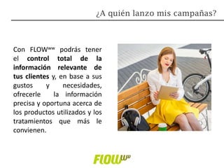 Con FLOWww podrás tener
el control total de la
información relevante de
tus clientes y, en base a sus
gustos y necesidades,
ofrecerle la información
precisa y oportuna acerca de
los productos utilizados y los
tratamientos que más le
convienen.
¿A quién lanzo mis campañas?
 