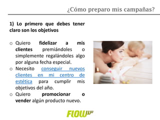 1) Lo primero que debes tener
claro son los objetivos
o Quiero fidelizar a mis
clientes premiándoles o
simplemente regalándoles algo
por alguna fecha especial.
o Necesito conseguir nuevos
clientes en mi centro de
estética para cumplir mis
objetivos del año.
o Quiero promocionar o
vender algún producto nuevo.
¿Cómo preparo mis campañas?
 
