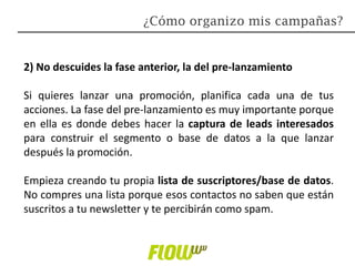 2) No descuides la fase anterior, la del pre-lanzamiento
Si quieres lanzar una promoción, planifica cada una de tus
acciones. La fase del pre-lanzamiento es muy importante porque
en ella es donde debes hacer la captura de leads interesados
para construir el segmento o base de datos a la que lanzar
después la promoción.
Empieza creando tu propia lista de suscriptores/base de datos.
No compres una lista porque esos contactos no saben que están
suscritos a tu newsletter y te percibirán como spam.
¿Cómo organizo mis campañas?
 