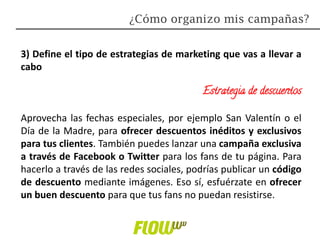 3) Define el tipo de estrategias de marketing que vas a llevar a
cabo
Estrategia de descuentos
Aprovecha las fechas especiales, por ejemplo San Valentín o el
Día de la Madre, para ofrecer descuentos inéditos y exclusivos
para tus clientes. También puedes lanzar una campaña exclusiva
a través de Facebook o Twitter para los fans de tu página. Para
hacerlo a través de las redes sociales, podrías publicar un código
de descuento mediante imágenes. Eso sí, esfuérzate en ofrecer
un buen descuento para que tus fans no puedan resistirse.
¿Cómo organizo mis campañas?
 