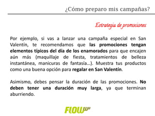 Estrategia de promociones
Por ejemplo, si vas a lanzar una campaña especial en San
Valentín, te recomendamos que las promociones tengan
elementos típicos del día de los enamorados para que encajen
aún más (maquillaje de fiesta, tratamientos de belleza
instantánea, manicuras de fantasía…). Muestra tus productos
como una buena opción para regalar en San Valentín.
Asimismo, debes pensar la duración de las promociones. No
deben tener una duración muy larga, ya que terminan
aburriendo.
¿Cómo preparo mis campañas?
 