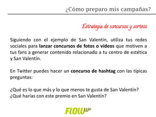 Estrategia de concursos y sorteos
Siguiendo con el ejemplo de San Valentín, utiliza tus redes
sociales para lanzar concursos de fotos o vídeos que motiven a
tus fans a generar contenido relacionado a tu centro de estética
y San Valentín.
En Twitter puedes hacer un concurso de hashtag con las típicas
preguntas:
¿Qué es lo que más y lo que menos te gusta de San Valentín?
¿Qué harías con este premio en San Valentín?
¿Cómo preparo mis campañas?
 