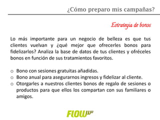 Estrategia de bonos
Lo más importante para un negocio de belleza es que tus
clientes vuelvan y ¿qué mejor que ofrecerles bonos para
fidelizarlos? Analiza la base de datos de tus clientes y ofréceles
bonos en función de sus tratamientos favoritos.
o Bono con sesiones gratuitas añadidas.
o Bono anual para asegurarnos ingresos y fidelizar al cliente.
o Otorgarles a nuestros clientes bonos de regalo de sesiones o
productos para que ellos los compartan con sus familiares o
amigos.
¿Cómo preparo mis campañas?
 
