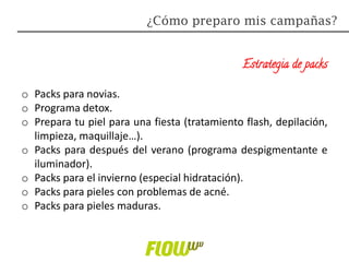 Estrategia de packs
o Packs para novias.
o Programa detox.
o Prepara tu piel para una fiesta (tratamiento flash, depilación,
limpieza, maquillaje…).
o Packs para después del verano (programa despigmentante e
iluminador).
o Packs para el invierno (especial hidratación).
o Packs para pieles con problemas de acné.
o Packs para pieles maduras.
¿Cómo preparo mis campañas?
 
