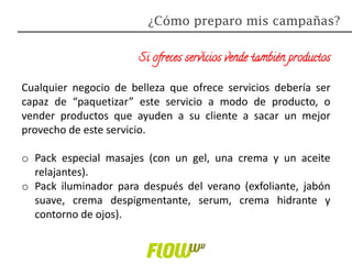 Si ofreces servicios vende también productos
Cualquier negocio de belleza que ofrece servicios debería ser
capaz de “paquetizar” este servicio a modo de producto, o
vender productos que ayuden a su cliente a sacar un mejor
provecho de este servicio.
o Pack especial masajes (con un gel, una crema y un aceite
relajantes).
o Pack iluminador para después del verano (exfoliante, jabón
suave, crema despigmentante, serum, crema hidrante y
contorno de ojos).
¿Cómo preparo mis campañas?
 