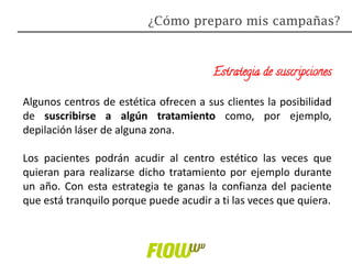 Estrategia de suscripciones
Algunos centros de estética ofrecen a sus clientes la posibilidad
de suscribirse a algún tratamiento como, por ejemplo,
depilación láser de alguna zona.
Los pacientes podrán acudir al centro estético las veces que
quieran para realizarse dicho tratamiento por ejemplo durante
un año. Con esta estrategia te ganas la confianza del paciente
que está tranquilo porque puede acudir a ti las veces que quiera.
¿Cómo preparo mis campañas?
 