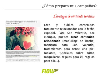 Estrategia de contenido temático
Crea y publica contenidos
totalmente relacionados con la fecha
especial. Para San Valentín, por
ejemplo, puedes crear contenido
relacionado (maquillaje de noche,
manicura para San Valentín,
tratamientos para tener una piel
radiante, tutoriales sobre cómo
maquillarse, regalos para él, regalos
para ella…).
¿Cómo preparo mis campañas?
 