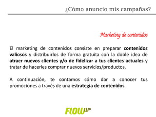 Marketing de contenidos
El marketing de contenidos consiste en preparar contenidos
valiosos y distribuirlos de forma gratuita con la doble idea de
atraer nuevos clientes y/o de fidelizar a tus clientes actuales y
tratar de hacerles comprar nuevos servicios/productos.
A continuación, te contamos cómo dar a conocer tus
promociones a través de una estrategia de contenidos.
¿Cómo anuncio mis campañas?
 