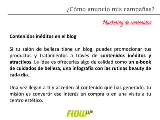 Marketing de contenidos
Contenidos inéditos en el blog
Si tu salón de belleza tiene un blog, puedes promocionar tus
productos y tratamientos a través de contenidos inéditos y
atractivos. La idea es ofrecerles algo de calidad como un e-book
de cuidados de belleza, una infografía con las rutinas beauty de
cada día…
Una vez llegan a ti y acceden al contenido que has generado, tu
misión es convertir ese interés en compra o en una visita a tu
centro estético.
¿Cómo anuncio mis campañas?
 