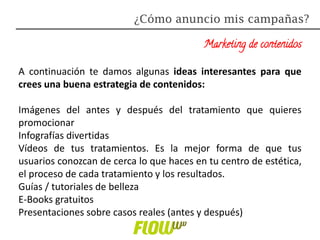 Marketing de contenidos
A continuación te damos algunas ideas interesantes para que
crees una buena estrategia de contenidos:
Imágenes del antes y después del tratamiento que quieres
promocionar
Infografías divertidas
Vídeos de tus tratamientos. Es la mejor forma de que tus
usuarios conozcan de cerca lo que haces en tu centro de estética,
el proceso de cada tratamiento y los resultados.
Guías / tutoriales de belleza
E-Books gratuitos
Presentaciones sobre casos reales (antes y después)
¿Cómo anuncio mis campañas?
 