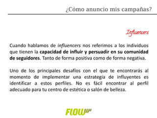 Influencers
Cuando hablamos de influencers nos referimos a los individuos
que tienen la capacidad de influir y persuadir en su comunidad
de seguidores. Tanto de forma positiva como de forma negativa.
Uno de los principales desafíos con el que te encontrarás al
momento de implementar una estrategia de influyentes es
identificar a estos perfiles. No es fácil encontrar al perfil
adecuado para tu centro de estética o salón de belleza.
¿Cómo anuncio mis campañas?
 