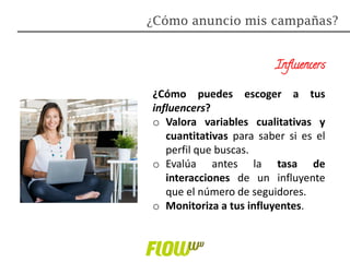 Influencers
¿Cómo puedes escoger a tus
influencers?
o Valora variables cualitativas y
cuantitativas para saber si es el
perfil que buscas.
o Evalúa antes la tasa de
interacciones de un influyente
que el número de seguidores.
o Monitoriza a tus influyentes.
¿Cómo anuncio mis campañas?
 