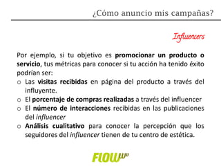 Influencers
Por ejemplo, si tu objetivo es promocionar un producto o
servicio, tus métricas para conocer si tu acción ha tenido éxito
podrían ser:
o Las visitas recibidas en página del producto a través del
influyente.
o El porcentaje de compras realizadas a través del influencer
o El número de interacciones recibidas en las publicaciones
del influencer
o Análisis cualitativo para conocer la percepción que los
seguidores del influencer tienen de tu centro de estética.
¿Cómo anuncio mis campañas?
 
