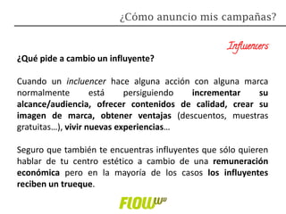 Influencers
¿Qué pide a cambio un influyente?
Cuando un incluencer hace alguna acción con alguna marca
normalmente está persiguiendo incrementar su
alcance/audiencia, ofrecer contenidos de calidad, crear su
imagen de marca, obtener ventajas (descuentos, muestras
gratuitas…), vivir nuevas experiencias…
Seguro que también te encuentras influyentes que sólo quieren
hablar de tu centro estético a cambio de una remuneración
económica pero en la mayoría de los casos los influyentes
reciben un trueque.
¿Cómo anuncio mis campañas?
 