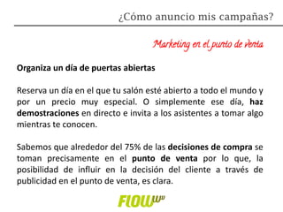 Marketing en el punto de venta
Organiza un día de puertas abiertas
Reserva un día en el que tu salón esté abierto a todo el mundo y
por un precio muy especial. O simplemente ese día, haz
demostraciones en directo e invita a los asistentes a tomar algo
mientras te conocen.
Sabemos que alrededor del 75% de las decisiones de compra se
toman precisamente en el punto de venta por lo que, la
posibilidad de influir en la decisión del cliente a través de
publicidad en el punto de venta, es clara.
¿Cómo anuncio mis campañas?
 