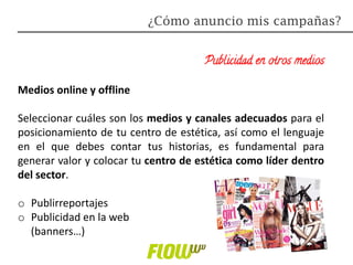 Publicidad en otros medios
Medios online y offline
Seleccionar cuáles son los medios y canales adecuados para el
posicionamiento de tu centro de estética, así como el lenguaje
en el que debes contar tus historias, es fundamental para
generar valor y colocar tu centro de estética como líder dentro
del sector.
o Publirreportajes
o Publicidad en la web
(banners…)
¿Cómo anuncio mis campañas?
 