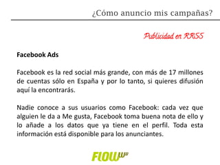 Publicidad en RRSS
Facebook Ads
Facebook es la red social más grande, con más de 17 millones
de cuentas sólo en España y por lo tanto, si quieres difusión
aquí la encontrarás.
Nadie conoce a sus usuarios como Facebook: cada vez que
alguien le da a Me gusta, Facebook toma buena nota de ello y
lo añade a los datos que ya tiene en el perfil. Toda esta
información está disponible para los anunciantes.
¿Cómo anuncio mis campañas?
 