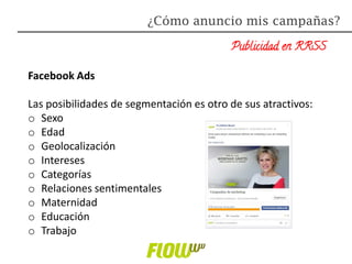 Publicidad en RRSS
Facebook Ads
Las posibilidades de segmentación es otro de sus atractivos:
o Sexo
o Edad
o Geolocalización
o Intereses
o Categorías
o Relaciones sentimentales
o Maternidad
o Educación
o Trabajo
¿Cómo anuncio mis campañas?
 